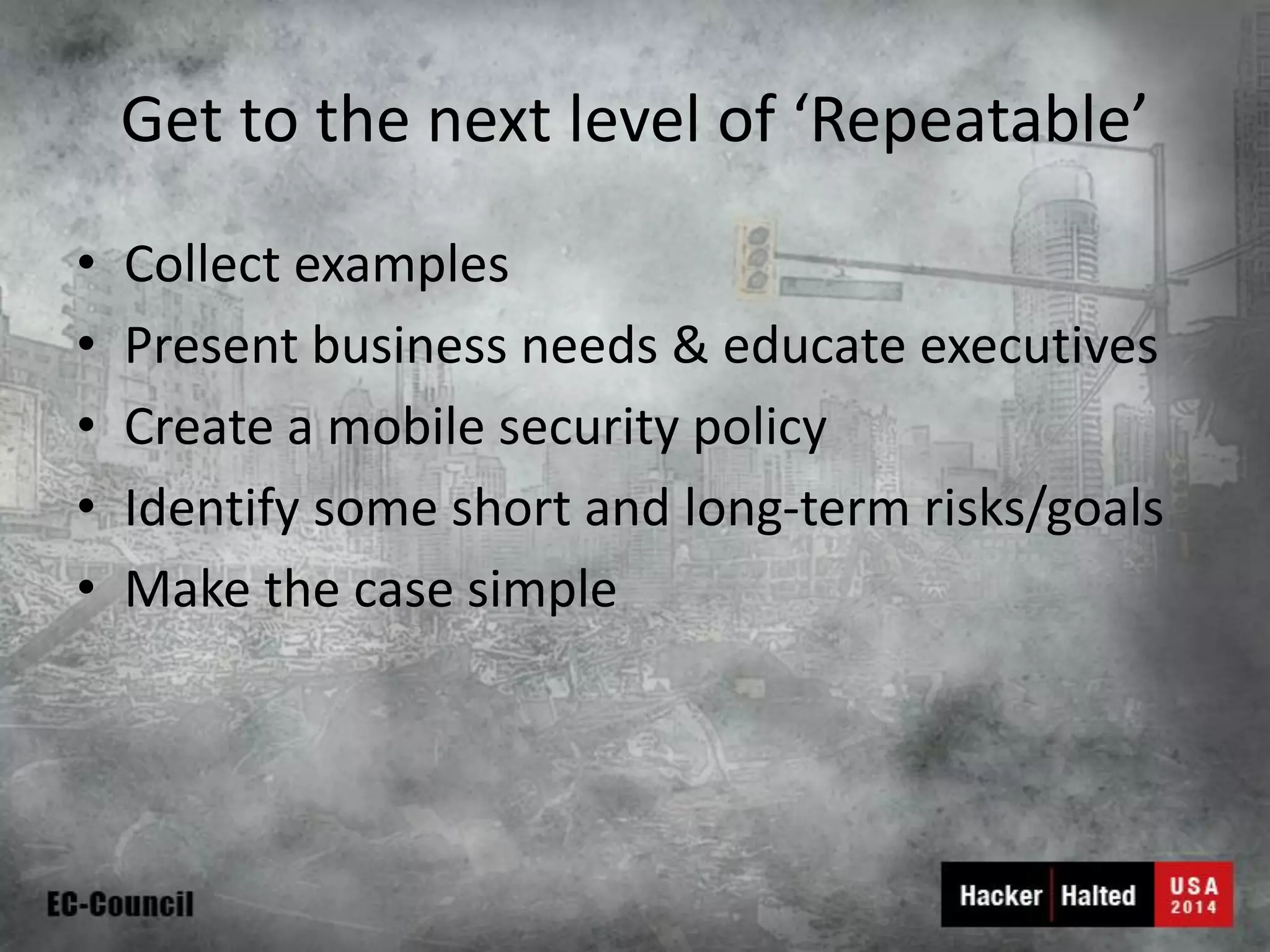 Get to the next level of ‘Repeatable’ 
•Collect examples 
•Present business needs & educate executives 
•Create a mobile security policy 
•Identify some short and long-term risks/goals 
•Make the case simple  