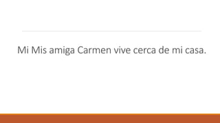 Mi Mis amiga Carmen vive cerca de mi casa.
 
