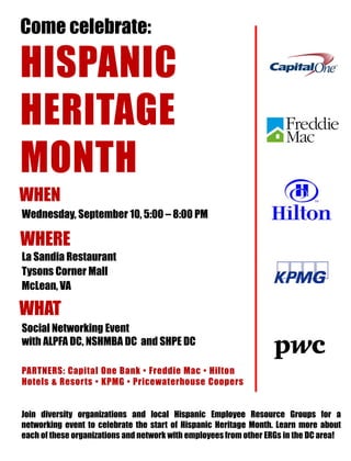 Come celebrate: HISPANIC HERITAGE MONTH 
WHEN 
WHERE 
PARTNERS: Capital One Bank • Freddie Mac • Hilton Hotels & Resorts • KPMG • Pricewaterhouse Coopers 
Wednesday, September 10, 5:00 – 8:00 PM 
La Sandia Restaurant 
Tysons Corner Mall 
McLean, VA 
Join diversity organizations and local Hispanic Employee Resource Groups for a networking event to celebrate the start of Hispanic Heritage Month. Learn more about each of these organizations and network with employees from other ERGs in the DC area! 
WHAT 
Social Networking Event with ALPFA DC, NSHMBA DC and SHPE DC 