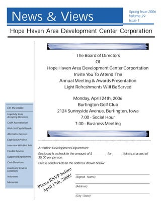 News & Views
                                                                                                       Spring Issue 2006
                                                                                                       Volume 29
                                                                                                       Issue 1


  Hope Haven Area Development Center Corporation


                                               The Board of Directors
                                                          Of
                                  Hope Haven Area Development Center Corportation
                                              Invite You To Attend The
                                       Annual Meeting & Awards Presentation
                                         Light Refreshments Will Be Served

                                                  Monday, April 24th, 2006
                                                    Burlington Golf Club
On the Inside:
                                           2124 Sunnyside Avenue, Burlington, Iowa
Hopefully Yours
Accepting Donations                                   7:00 - Social Hour
CARF Accreditation
                                                   7:30 - Business Meeting
Wish List/Capital Needs

Alternative Services

Eagle Scout Project        -----------------------------------------------------------------------------------------------
Interview With Bob Sells
                           Attention Development Department:
Flexible Services
                           Enclosed is a check in the amount of $_________ for ______ tickets at a cost of
Supported Employment       $5.00 per person.
Cash Donations             Please send tickets to the address shown below:
Goods and Services
                                                e
Donations
                                          e for           _______________________________________________
Volunteers
                                     V P b 06!            (Signed - Name)
Memorials                       e RS th, 20               _______________________________________________
                             eas il 17
                           Pl pr                          (Address)
                              A                           _______________________________________________
                                                          (City - State)
 