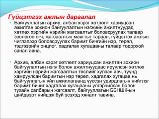 Гүйцэтгэх ажлын дараалал
• Байгууллагын архив, албан хэрэг хөтлөлт хариуцсан
ажилтан зохион байгуулалтын нэгжийн ажилтнуудад
хөтлөх хэргийн нэрийн жагсаалтыг боловсруулах талаар
зөвлөгөө өгч, жагсаалтын маягтыг тараан, гүйцэтгэх ажлын
чиглэлээр боловсруулах баримт бичгийн нэр, төрөл,
тэдгээрийн онцлог, хадгалах хугацааны талаар тодорхой
санал авна.
• Архив, албан хэрэг хөтлөлт хариуцсан ажилтан зохион
байгуулалтын нэгж болон ажилтнуудаас ирүүлсэн хөтлөх
хэргийн нэрийн жагсаалтын төслийг хүлээн авч, түүнд
хамруулсан баримтын нэр төрөл, хадгалах хугацаа нь
байгууллагын үйл ажиллагаанд үүссэн удирдлагын нийтлэг
баримт бичиг хадгалах хугацааны үлгэрчилсэн болон
тухайн салбарын жагсаалт, байгууллагын ББНШК-ын
шийдвэрт нийцэж буй эсэхэд хяналт тавина.
 