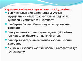 Хэргийн хадгалах хугацааг тодорхойлох
байгууллагын үйл ажиллагаанд үүссэн
удирдлагын нийтлэг баримт бичиг хадгалах
хугацааны үлгэрчилсэн жагсаалт
салбарын баримт бичиг хадгалах хугацааны
жагсаалт
байгууллагын архивт хадгалагдаж буй байнга,
түр хадгалах баримтын данс, бүртгэл,
салбарын үлгэрчилсэн хөтлөх хэргийн нэрийн
жагсаалт,
өмнөх оны хөтлөх хэргийн нэрийн жагсаалтыг тус
тус мөрдөнө.
 