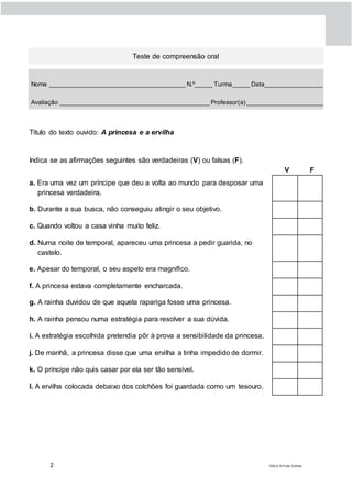 2 DIAL5 © Porto Editora
Teste de compreensão oral
Nome _______________________________________ N.º_____ Turma_____ Data_________________
Avaliação ___________________________________________ Professor(a) ______________________
Título do texto ouvido: A princesa e a ervilha
Indica se as afirmações seguintes são verdadeiras (V) ou falsas (F).
V F
a. Era uma vez um príncipe que deu a volta ao mundo para desposar uma
princesa verdadeira.
b. Durante a sua busca, não conseguiu atingir o seu objetivo.
c. Quando voltou a casa vinha muito feliz.
d. Numa noite de temporal, apareceu uma princesa a pedir guarida, no
castelo.
e. Apesar do temporal, o seu aspeto era magnífico.
f. A princesa estava completamente encharcada.
g. A rainha duvidou de que aquela rapariga fosse uma princesa.
h. A rainha pensou numa estratégia para resolver a sua dúvida.
i. A estratégia escolhida pretendia pôr à prova a sensibilidade da princesa.
j. De manhã, a princesa disse que uma ervilha a tinha impedido de dormir.
k. O príncipe não quis casar por ela ser tão sensível.
l. A ervilha colocada debaixo dos colchões foi guardada como um tesouro.
 