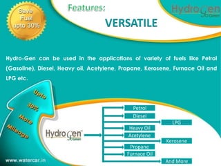 VERSATILE                        1




Hydro-Gen can be used in the applications of variety of fuels like Petrol
(Gasoline), Diesel, Heavy oil, Acetylene, Propane, Kerosene, Furnace Oil and
LPG etc.




                                             Petrol
                                             Diesel
                                                           LPG
                                            Heavy Oil
                                            Acetylene
                                                         Kerosene
                                            Propane
                                           Furnace Oil
                                                         And More
 