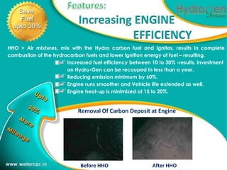 Increasing ENGINE
                                                 1
                                      EFFICIENCY
HHO + Air mixtures, mix with the Hydro carbon fuel and ignites, results in complete
combustion of the hydrocarbon fuels and lower ignition energy of fuel – resulting.
                       Increased fuel efficiency between 10 to 30% -results, investment
                       on Hydro-Gen can be recouped in less than a year.
                       Reducing emission minimum by 60%.
                       Engine runs smoother and Vehicle life extended as well.
                       Engine heat-up is minimized at 15 to 20%.


                            Removal Of Carbon Deposit at Engine




                             Before HHO                   After HHO
 