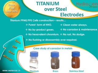 TITANIUM
                         over Steel
                                Electrodes1

Titanium PPME/PPE Cells construction – results…
              Purest form of HHO.            Clean water always.
             No by-product gases.            No corrosion & maintenance.

             No hexavalent chromium.  No rust, No sludge.

              No flushing or disassembly ever required.


                   Case study of corrosion in metals




                Titanium             Brass          Stainless Steel
 