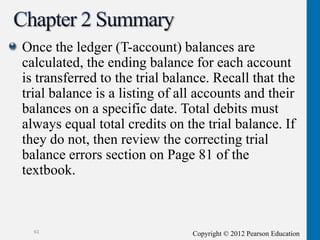 Copyright © 2012 Pearson Education
Once the ledger (T-account) balances are
calculated, the ending balance for each account
is transferred to the trial balance. Recall that the
trial balance is a listing of all accounts and their
balances on a specific date. Total debits must
always equal total credits on the trial balance. If
they do not, then review the correcting trial
balance errors section on Page 81 of the
textbook.
61
 