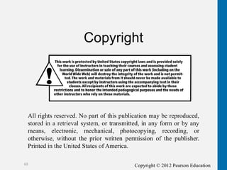 Copyright © 2012 Pearson Education
63
Copyright
All rights reserved. No part of this publication may be reproduced,
stored in a retrieval system, or transmitted, in any form or by any
means, electronic, mechanical, photocopying, recording, or
otherwise, without the prior written permission of the publisher.
Printed in the United States of America.
 