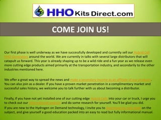 COME JOIN US!
Our first phase is well underway as we have successfully developed and currently sell our Hybrid Cell
HHO Generators around the world. We are currently in talks with several large distributors that will
catapult us forward. This year is already shaping up to be a wild ride and a fun year as we release even
more cutting edge products aimed primarily at the transportation industry, and secondarily to the other
industries mentioned here.
We offer a great way to spread the news and make a secondary income as an affiliate of our products.
You can also join as a dealer. If you have a proven market penetration in a complimentary market and
successful sales history, we welcome you to talk further with us about becoming a distributor.
Finally, if you have not yet installed one of our cutting edge Hybrid Cells into your car or truck, I urge you
to check out our informational website and do some research for yourself. You'll be glad you did.
If you are new to the Hydrogen on Demand technology, I invite you to download my new book on the
subject, and give yourself a good education packed into an easy to read but fully informational manual.
 