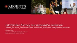 Information literacy as a measurable construct:
A need for more freely available, validated, and wide ranging instruments.
Helena Hollis
Academic and Reader Services Coordinator
Regent’s University London Library
 