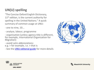 UN(U) spelling “The Concise Oxford English Dictionary, 11th edition, is the current authority for spelling in the United Nations.” A quick summary of common usage at UNU: - one to nine, 10... - analyse, labour, programme - organisation (unless agency title is different, for example, International Organization for Migration) - avoid Latin abbreviations: e.g. > for example, i.e. > that is - See the UNU editorial guide for more details  
