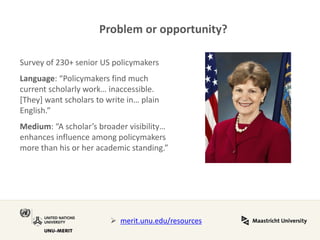 Problem or opportunity? 
Survey of 230+ senior US policymakers Language: “Policymakers find much current scholarly work… inaccessible. [They] want scholars to write in… plain English.” Medium: “A scholar’s broader visibility… enhances influence among policymakers more than his or her academic standing.” 
merit.unu.edu/resources  
