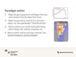 Paradigm online 
1.Blogs are gaining ground: Huffington Post has more writers than the New York Times 
“When we go online, each of us is our own editor, our own gatekeeper.” Nicholas Kristof 
2.Online articles are mainly read while doing other things, like mailing, shopping, etc. 
More rushed: mainly scanning. 4 words / sec. Quickly hooked or quickly dropped  