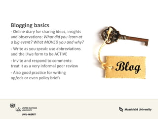 Blogging basics - Online diary for sharing ideas, insights and observations: What did you learn at a big event? What MOVED you and why? - Write as you speak: use abbreviations and the I/we form to be ACTIVE - Invite and respond to comments: treat it as a very informal peer review - Also good practice for writing op/eds or even policy briefs  