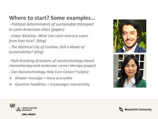 Where to start? Some examples… - Political determinants of sustainable transport in Latin American cities (paper) - Urban Mobility: What Can Latin America Learn from East Asia? (blog) - The Mythical City of Curitiba: Still a Model of Sustainability? (blog) - Path-breaking directions of nanotechnology-based chemotherapy and molecular cancer therapy (paper) - Can Nanotechnology Help Cure Cancer? (video) 
Simpler message = more accessible 
Question headlines = encourages interactivity  