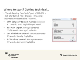 Where to start? Getting technical… 
- “Flesch Reading Ease Scale” part of MS Office. - MS Word 2010: File > Options > Proofing > Show readability statistics (Tick box). 
•100: Very easy to read. Average sentence <12 words. Max. 2 syllables per word. 
•65: Plain English. Average sentence 15-20 words. Average 2 syllables. 
•30: A little hard to read. Sentences mostly 25 words. Usually 2 syllables. 
•0: Very hard to read. Average sentence 37 words. Average >2 syllables. 
 