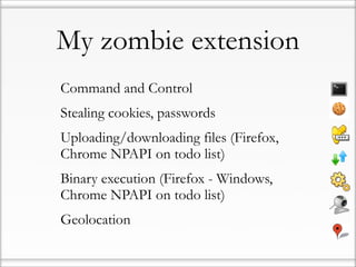 My zombie extension
• Command and Control
• Stealing cookies, passwords
• Uploading/downloading files (Firefox,
  Chrome NPAPI on todo list)
• Binary execution (Firefox - Windows,
  Chrome NPAPI on todo list)
• Geolocation
 