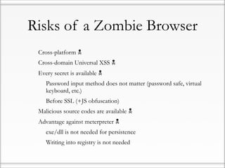 Risks of a Zombie Browser
•   Cross-platform 
•   Cross-domain Universal XSS 
•   Every secret is available 
    •   Password input method does not matter (password safe, virtual
        keyboard, etc.)
    •   Before SSL (+JS obfuscation)
•   Malicious source codes are available 
•   Advantage against meterpreter 
    •   exe/dll is not needed for persistence
    •   Writing into registry is not needed
 