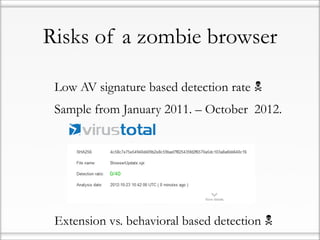 Risks of a zombie browser

• Low AV signature based detection rate 
• Sample from January 2011. – October 2012.

             0/40




• Extension vs. behavioral based detection 
 