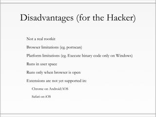Disadvantages (for the Hacker)

•   Not a real rootkit

•   Browser limitations (eg. portscan)

•   Platform limitations (eg. Execute binary code only on Windows)

•   Runs in user space

•   Runs only when browser is open

•   Extensions are not yet supported in:

    •   Chrome on Android/iOS

    •   Safari on iOS
 