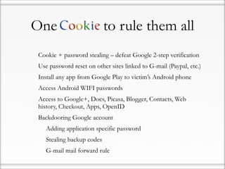One                             to rule them all
•   Cookie + password stealing – defeat Google 2-step verification
•   Use password reset on other sites linked to G-mail (Paypal, etc.)
•   Install any app from Google Play to victim’s Android phone
•   Access Android WIFI passwords
•   Access to Google+, Docs, Picasa, Blogger, Contacts, Web
    history, Checkout, Apps, OpenID
•   Backdooring Google account
    •   Adding application specific password
    •   Stealing backup codes
    •   G-mail mail forward rule
 