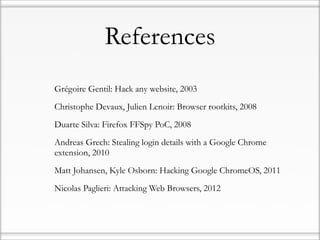 References
•   Grégoire Gentil: Hack any website, 2003

•   Christophe Devaux, Julien Lenoir: Browser rootkits, 2008

•   Duarte Silva: Firefox FFSpy PoC, 2008

•   Andreas Grech: Stealing login details with a Google Chrome
    extension, 2010

•   Matt Johansen, Kyle Osborn: Hacking Google ChromeOS, 2011

•   Nicolas Paglieri: Attacking Web Browsers, 2012
 