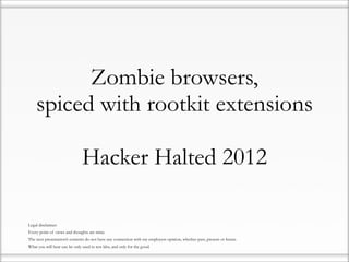 Zombie browsers,
        spiced with rootkit extensions

                                   Hacker Halted 2012

•   Legal disclaimer:
•   Every point of views and thoughts are mine.
•   The next presentation’s contents do not have any connection with my employers opinion, whether past, present or future.
•   What you will hear can be only used in test labs, and only for the good.
 