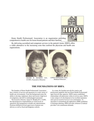 Home Health Professionals' Association is an organization providing
comprehensive health care for home-bound patients and their families.
  By delivering accredited and competent services in the patient's home, HHPA offers
a viable alternative to the increasing costs that confront the physician and health care
organizations.




                           JEANIE R. MURPHY, R.N.                LINDA JOHNSTON, M.D.
                           CCRN, Executive Director                  Medical Director .



                                    THE FOUNDATIONS OF HHPA
   The founders of Home Health Professionals' Association           As a team, the founders provide the creative and
have a history of services and operations in a wide variety of   professional capability that sets Home Health Professionals'
health care environments. From this background comes the         apart from all other agencies. HHPA enjoys established
ability to develop, implement, direct and recruit a high level   relationships with physicians within its service areas. HHPA
of competency and skill in medicalsupport personnel.             is also unique in its development of an excellent reputation
   The Executive Director, Jeanie R. Murphy R.N., CCRN,          and a proven record of service to its communities. As
has had progressive responsibilities at varied levels of         specialists in streamlining the application ofDRG guidelines
operations and management in health care administration.         to discharge planning, HHPA provides solutions to medical
Positions fulfilled involved supervision of patient care         providers' cost containment demands.
delivery as well as fiscal and budgetary controls.
 