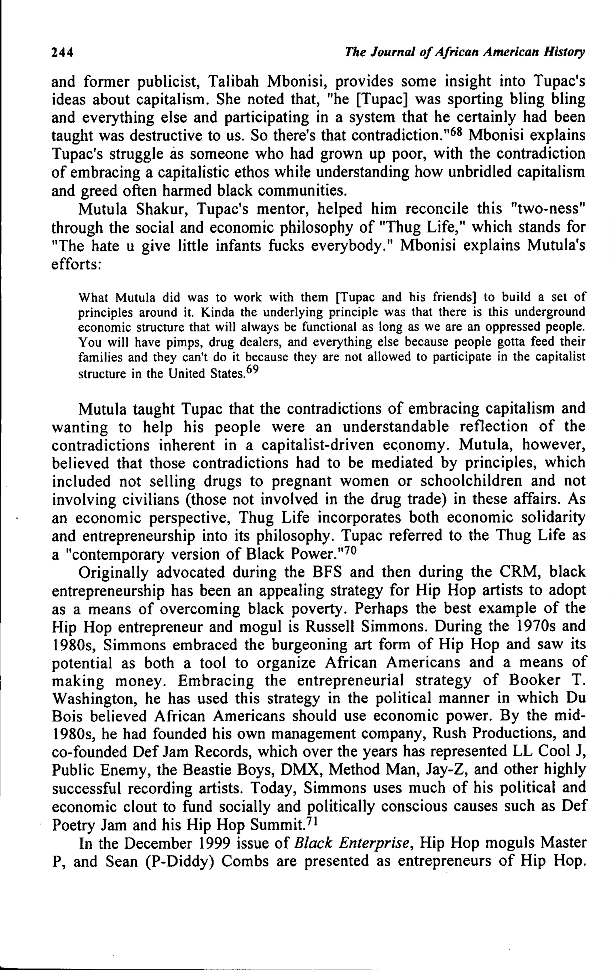 244 The Journal of African American History
and former publicist, Talibah Mbonisi, provides some insight into Tupac's
ideas about capitalism. She noted that, "he [Tupac] was sporting bling bling
and everything else and participating in a system that he certainly had been
taught was destructive to us. So there's that contradiction."^* Mbonisi explains
Tupac's struggle as someone who had grown up poor, with the contradiction
of embracing a capitalistic ethos while understanding how unbridled capitalism
and greed often harmed black communities.
Mutula Shakur, Tupac's mentor, helped him reconcile this "two-ness"
through the social and economic philosophy of "Thug Life," which stands for
"The hate u give little infants fucks everybody." Mbonisi explains Mutula's
efforts:
What Mutula did was to work with them [Tupac and his friends] to build a set of
principles around it. Kinda the underlying principle was that there is this underground
economic structure that will always be functional as long as we are an oppressed people.
You will have pimps, drug dealers, and everything else because people gotta feed their
families and they can't do it because they are not allowed to participate in the capitalist
structure in the United ^^
Mutula taught Tupac that the contradictions of embracing capitalism and
wanting to help his people were an understandable reflection of the
contradictions inherent in a capitalist-driven economy. Mutula, however,
believed that those contradictions had to be mediated by principles, which
included not selling drugs to pregnant women or schoolchildren and not
involving civilians (those not involved in the drug trade) in these affairs. As
an economic perspective. Thug Life incorporates both economic solidarity
and entrepreneurship into its philosophy. Tupac referred to the Thug Life as
a "contemporary version of Black Power."^"
Originally advocated during the BFS and then during the CRM, black
entrepreneurship has been an appealing strategy for Hip Hop artists to adopt
as a means of overcoming black poverty. Perhaps the best example of the
Hip Hop entrepreneur and mogul is Russell Simmons. During the 1970s and
1980s, Simmons embraced the burgeoning art form of Hip Hop and saw its
potential as both a tool to organize African Americans and a means of
making money. Embracing the entrepreneurial strategy of Booker T.
Washington, he has used this strategy in the political manner in which Du
Bois believed African Americans should use economic power. By the mid-
1980s, he had founded his own management company. Rush Productions, and
co-founded Def Jam Records, which over the years has represented LL Cool J,
Public Enemy, the Beastie Boys, DMX, Method Man, Jay-Z, and other highly
successful recording artists. Today, Simmons uses much of his political and
economic clout to fund socially and politically conscious causes such as Def
Poetry Jam and his Hip Hop Summit.^'
In the December 1999 issue of Black Enterprise, Hip Hop moguls Master
P, and Sean (P-Diddy) Combs are presented as entrepreneurs of Hip Hop.
 