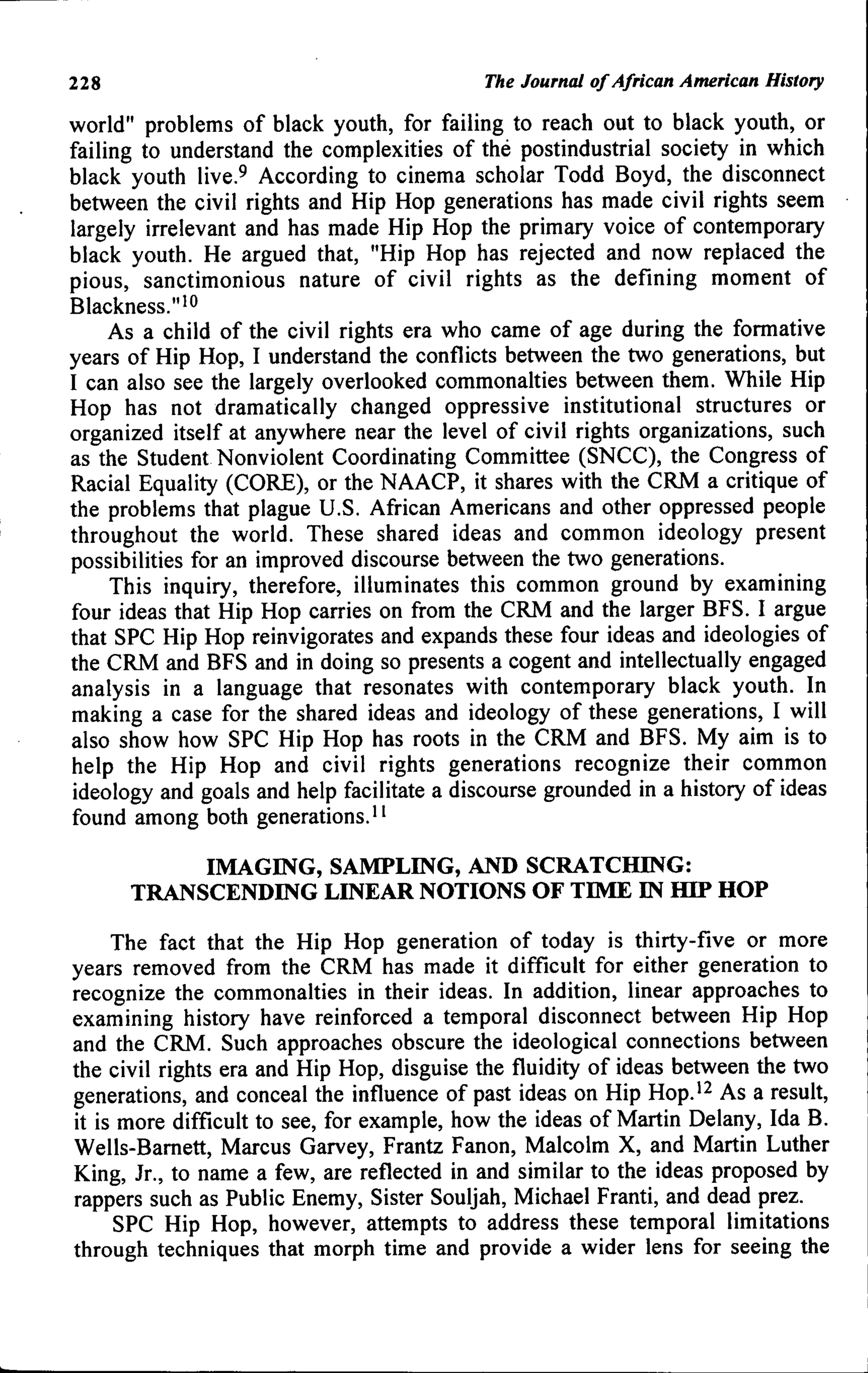 228 The Journal of African American History
world" problems of black youth, for failing to reach out to black youth, or
failing to understand the complexities of the postindustrial society in which
black youth live.^ According to cinema scholar Todd Boyd, the disconnect
between the civil rights and Hip Hop generations has made civil rights seem
largely irrelevant and has made Hip Hop the primary voice of contemporary
black youth. He argued that, "Hip Hop has rejected and now replaced the
pious, sanctimonious nature of civil rights as the defining moment of
Blackness.">o
As a child of the civil rights era who came of age during the formative
years of Hip Hop, I understand the conflicts between the two generations, but
I can also see the largely overlooked commonalties between them. While Hip
Hop has not dramatically changed oppressive institutional structures or
organized itself at anywhere near the level of civil rights organizations, such
as the Student Nonviolent Coordinating Committee (;SNCC), the Congress of
Racial Equality (CORE), or the NAACP, it shares with the CRM a critique of
the problems that plague U.S. African Americans and other oppressed people
throughout the world. These shared ideas and common ideology present
possibilities for an improved discourse between the two generations.
This inquiry, therefore, illuminates this common ground by examining
four ideas that Hip Hop carries on from the CRM and the larger BFS. I argue
that SPC Hip Hop reinvigorates and expands these four ideas and ideologies of
the CRM and BFS and in doing so presents a cogent and intellectually engaged
analysis in a language that resonates with contemporary black youth. In
making a case for the shared ideas and ideology of these generations, I will
also show how SPC Hip Hop has roots in the CRM and BFS. My aim is to
help the Hip Hop and civil rights generations recognize their common
ideology and goals and help facilitate a discourse grounded in a history of ideas
found among both generations."
IMAGING, SAMPLING, AND SCRATCHING:
TRANSCENDING LINEAR NOTIONS OF TIME IN HIP HOP
The fact that the Hip Hop generation of today is thirty-five or more
years removed from the CRM has made it difficult for either generation to
recognize the commonalties in their ideas. In addition, linear approaches to
examining history have reinforced a temporal disconnect between Hip Hop
and the CRM. Such approaches obscure the ideological connections between
the civil rights era and Hip Hop, disguise the fluidity of ideas between the two
generations, and conceal the influence of past ideas on Hip Hop.'^ As a result,
it is more difficult to see, for example, how the ideas of Martin Delany, Ida B.
Wells-Bamett, Marcus Garvey, Frantz Fanon, Malcolm X, and Martin Luther
King, Jr., to name a few, are reflected in and similar to the ideas proposed by
rappers such as Public Enemy, Sister Souljah, Michael Franti, and dead prez.
SPC Hip Hop, however, attempts to address these temporal limitations
through techniques that morph time and provide a wider lens for seeing the
 