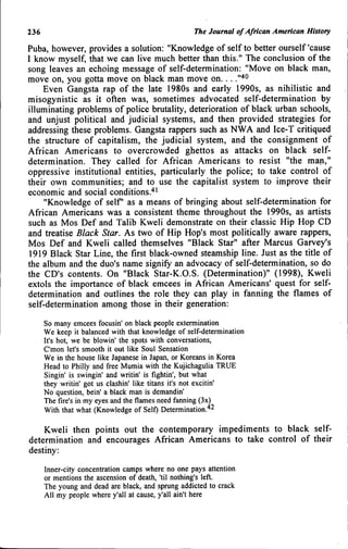 236 The Journal of African American History
Puba, however, provides a solution: "Knowledge of self to better ourself 'cause
I know myself, that we can live much better than this." The conclusion of the
song leaves an echoing message of self-determination: "Move on black man,
move on, you gotta move on black man move on... .""^^
Even Gangsta rap of the late 1980s and early 1990s, as nihilistic and
misogynistic as it often was, sometimes advocated self-determination by
illuminating problems of police brutality, deterioration of black urban schools,
and unjust political and judicial systems, and then provided strategies for
addressing tJiese problems. Gangsta rappers such as NWA and Ice-T critiqued
the structure of capitalism, the judicial system, and the consignment of
African Americans to overcrowded ghettos as attacks on black self-
determination. They called for African Americans to resist "the man,"
oppressive institutional entities, particularly the police; to take control of
their own communities; and to use the capitalist system to improve their
economic and social conditions.'*•
"Knowledge of self as a means of bringing about self-determination for
African Americans was a consistent theme throughout the 1990s, as artists
such as Mos Def and Talib Kweli demonstrate on their classic Hip Hop CD
and treatise Black Star. As two of Hip Hop's most politically aware rappers,
Mos Def and Kweli called themselves "Black Star" after Marcus Garvey's
1919 Black Star Line, the first black-owned steamship line. Just as the title of
the album and the duo's name signify an advocacy of self-determination, so do
the CD's contents. On "Black Star-K.O.S. (Determination)" (1998), Kweli
extols the importance of black emcees in African Americans' quest for self-
determination and outlines the role they can play in fanning the flames of
self-determination among those in their generation:
So many emcees focusin' on black people extermination
We keep it balanced with that knowledge of self-determination
It's hot, we be blowin' the spots with conversations,
C'mon let's smooth it out like Soul Sensation
We in the house like Japanese in Japan, or Koreans in Korea
Head to Philly and free Mumia with the Kujichagulia TRUE
Singin' is swingin' and writin' is fightin', but what
they writin' got us clashin' like titans it's not excitin'
No question, bein' a black man is demandin'
The fire's in my eyes and the flames need fanning (3x)
With that what (Knowledge of Self) Determination.''^
Kweli then points out the contemporary impediments to black self-
determination and encourages African Americans to take control of their
destiny:
Inner-city concentration camps where no one pays attention
or mentions the ascension of death, 'til nothing's left.
The young and dead are black, and sprung addicted to crack
All my people where y'all at cause, y'all ain't here
 