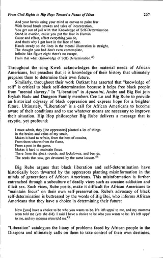 From Civil Rights to Hip Hop: Toward a Nexus of Ideas 237
And your hero's using your mind as canvas to paint fear
With hroad brush strokes and tales of incarceration.
You get out of jail with that Knowledge of Self-Determination
Stand in ovation, cause you put the Hue in Human
Cause and effect, affect everything you do.
And that's why I got love in the face of hate.
Hands steady so the lines in the mental illustration is straight.
The thought you had don't even contemplate,
Infinite like figure eight there's no escape.
From that what (Knowledge of Self) Determination.''^
Throughout the song Kweli acknowledges the material needs of African
Americans, but preaches that it is knowledge of their history that ultimately
prepares them to determine their own future.
Similarly, throughout their work Outkast has asserted that "knowledge of
self is critical to black self-determination because it helps free black people
from "mental slavery." In "Liberation" in Aquemini, Andre and Big Boi join
Erykah Badu and Dungeon Family members Cee Lo and Big Rube to provide
an historical odyssey of black oppression and express hope for a brighter
future. Ultimately, "Liberation" is a call for African Americans to become
aware of their conditions and to use whatever means are necessary to improve
their situation. Hip Hop philosopher Big Rube delivers a message that is
cryptic, yet profound:
I must admit, they [the oppressors] planted a lot of things
in the brains and veins of my strain.
Makes it hard to refrain, from the host of cocaine.
From them whores from the flame.
From a post in the game.
Makes it hard to maintain focus.
There from the glock rounds, and lockdowns, and berries.
The seeds that sow, get devoured by the same locusts.'*'*
Big Rube argues that black liberation and self-determination have
historically been thwarted by the oppressors planting misinformation in the
minds of generations of African Americans. This misinformation is further
entrenched through a subculture of deadly vices such as cocaine addiction and
illicit sex. Such vices. Rube posits, make it difficult for African Americans to
"maintain focus" on their own self-preservation. Rube's advocacy of black
self-determination is buttressed by the words of Big Boi, who informs African
Americans that they have a choice in determining their future:
Now [you] have a choice to be who you wants to be. It's left uppa' to me, and my momma
n'em told me (yes she did). I said I have a choice to be who you wants to be. It's left uppa'
to me, and my momma n'em told me.'*^
"Liberation" catalogues the litany of problems faced by African people in the
Diaspora and ultimately calls on them to take control of their own destinies.
 