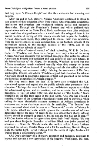 From Civil Rights to Hip Hop: Toward a Nexus of Ideas 239
that they were "a Chosen People" and that their existence had meaning and
purpose.
After the end of U.S. slavery, African Americans continued to strive to
take control of their education away from whites, who propagated educational
institutions and practices that reinforced existing social and economic
hierarchies. Through the Freedman's Bureau and white philanthropic
organizations such as the Slater Fund, black southerners were often subjected
to a curriculum designed to reinforce a social order that relegated them to the
lowest position. A survey of U.S. history reveals that despite the hardships
African Americans faced, they attempted to control their own education,
from the secret schools in slave communities, to the Sabbath schools of the
postbellum period, to the freedom schools of the 1960s, and to the
independent black schools of today.^^
In the midst of external control of black schooling, W. E. B. Du Bois,
Carter G. Woodson, and Anna Julia Cooper were only a few of the many
African American educators who developed pedagogies that called for African
Americans to become self-sufficient and take control of their own futures. In
his Mis-education of the Negro, for example, Woodson pointed out that
African Americans remain enslaved mentally when they attempt to imitate
the education of whites instead of developing curricula that reflect their own
culture, history, and economic reality. Echoing the sentiments of Du Bois,
Washington, Cooper, and others, Woodson argued that education for African
Americans should be pragmatic, rigorous, critical, and grounded in the culture
and historical experiences of African peoples.^'
Hip Hop artists from the late 1970s have also criticized the U.S.
educational system and argued that the public schools often perpetuate "mis-
education." Perhaps the most influential and well-known rapper to criticize
the educational system and its practices, and to advocate for a liberatory
pedagogy, is Hip Hop artist KRS-One, also known as "The Teacher." Since
emerging on the Hip Hop scene in the mid-1980s, KRS-One has offered a
scathing critique of the American educational system and its curricula, while
calling for more historically accurate portrayals of African Americans in
textbooks and other classroom materials. In particular, "The Teacher" has
been concerned about what he sees as a "Eurocentric" version of history in
U.S. public school curricula, which ignores the contributions of African-
descended people. He raps, "It seems to me in a school that's ebony, African
history should be pumped up steadily, but it's not and this has got to stop."^^
KRS-One further educates his generation about their "real" history: "No one
told you about Benjamin Banneker, a brilliant Black man [who created an]
almanac. . . . Granville Woods made the walkie talkie, Louis Latimer
improved on Edison, Charles Drew did a lot for medicine, Garrett Morgan
made the traffic light, Harriet Tubman freed the slaves at night, Madame CJ
Walker made a straightening comb."^^
KRS-One's advocacy of a liberatory education and pedagogy continues to
impact and educate a new generation of hip hoppers. Washington, DC-bom,
 