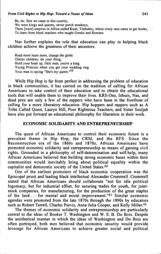 From Civii Rights to Hip Hop: Toward a Nexus of Ideas 241
Be, be, 'fore we came to this country.
We were kings and queens, never porch monkeys.
There [were] empires in Africa called Kush, Timbuktu, where every race came to get books.
To learn from black teachers who taught Greeks and Romans.
Nas further explains the role that education can play in helping black
children achieve the greatness of their ancestors:
Read more learn more, change the globe
Ghetto children, do your thing.
Hold your head up, little man, you're a king.
Young Princess when you get your wedding ring
Your man is saying "She's my ^^
While Hip Hop is far from perfect in addressing the problem of education
in black communities, it has carried on the tradition of calling for African
Americans to take control of their education and to obtain the educational
tools that will enable them to improve their lives. KRS-One, Ishues, Nas, and
dead prez are only a few of the rappers who have been in the forefront of
calling for a more liberatory education. Hip hoppers and rappers such as A
Tribe Called Quest, Lauryn Hill, Poor Righteous Teachers, and Sister Souljah
have also put forward an educational philosophy for liberation in their work.
ECONOMIC SOLIDARITY AND ENTREPRENEURSHIP
The quest of African Americans to control their economic future is a
prevalent theme in Hip Hop, the CRM, and the BFS. Since the
Reconstruction era of the 1860s and 1870s, African Americans have
promoted economic solidarity and entrepreneurship as means of gaining civil
rights. Grounded in a philosophy of self-determination and self-help, many
African Americans believed that building strong economic bases within their
communities would inevitably bring about political equality within the
capitalist and democratic society of the United States.^''
One of the earliest promoters of black economic cooperation was the
Episcopal priest and leading black intellectual Alexander Crummell. Crummell
stated that African Americans should collaborate "not for idle political
logomacy, but for industrial effort, for securing trades for youth, for joint-
stock companies, for manufacturing, for the production of the great staples
of the land . . . for mental and moral improvement."^' Similar economic
agendas were promoted from the late 1870s through the 1890s by educators
such as Robert Terrell, Charles Purvis, Anna Julia Cooper, and Kelly Miller.^^
The themes of economic solidarity and entrepreneurship are particularly
central to the ideas of Booker T. Washington and W. E. B. Du Bois. Despite
the antithetical manner in which the ideas of Washington and Du Bois are
often portrayed, both men believed that economic security would provide
leverage for African Americans to achieve greater social and political
 