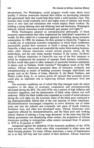242 The Journal of African American History
advancement. For Washington, social progress would come about more
quickly if African Americans focused their efforts on developing industrial
and agricultural skills that would help them build a solid business class. This
business class would eventually move into higher areas of industry and should
strive to own land and enterprises that would employ black workers. By
building a strong laboring class and obtaining land and businesses, Washington
believed, African Americans would eventually gain greater civil rights.^3
While Washington adopted an entrepreneurial philosophy of black
economic empowerment that often emphasized the individual's acquisition of
wealth, Du Bois called for a communal approach to building strong economic
communities. In 1898, for instance, Du Bois pointed to Farmville, Virginia as
a model city of communal economic cooperation in which black southerners
successfully pooled their resources to build a strong local economy. In
Farmville, a black man owned and controlled the entire brick-making business,
while other African Americans owned several grocery stores, all the
barbershops, and the only steam laundry business in the county. Du Bois's
study of African Americans in Farmville was one of the first Instances in
which he emphasized the potential of separate black business institutions.
Du Bois would later point to other instances of successful business enterprises
in places such as Durham, North Carolina.^'* Throughout much of the 20th
century, African Americans promoted ideas of economic solidarity and
entrepreneurship as means of building economic strength. Individuals and
groups such as the Nation of Islam, Malcolm X, the Black Panthers, and
Martin Luther King, Jr., at various points all stressed that economic power
could play an important role in improving African Americans' lives and
status.
The economic conditions out of which Hip Hop emerged made the artists
receptive to the ideas of economic cooperation and entrepreneurship
advocated during the BFS. The mid-1970s was a period of high inflation and
economic stagnation, and the deterioration of black urban centers was well
underway. While the black middle-class expanded as a result of social advances
during the civil rights era, the economic status of the black poor continued to
lag disproportionately behind that of the vast majority of white Americans.
Deindustrialization encouraged companies to move factories out of urban
areas and into the suburbs and eventually into parts of South America,
Southeast Asia, and other less developed areas. African Americans were
negatively affected by deindustrialization, and the black poor and working
classes' chances of earning a living wage decreased. At the same time that the
federal government was abandoning urban centers, the proportion of African
Americans residing in metropolitan urban centers increased from 33 percent
in 1970 to 50 percent in 1990.65
Juxtaposed against the backdrop of the economic problems of the 1970s
were poverty and crime, which were often concentrated in urban areas and
black housing projects. For many African Americans, a sense of hopelessness
set in as they felt they had lost control of their destinies. African American
 