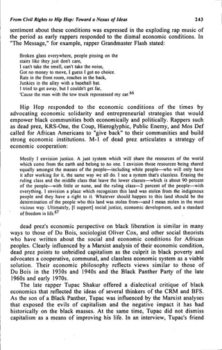From Civil Rights to Hip Hop: Toward a Nexus of Ideas 243
sentiment about these conditions was expressed in the exploding rap music of
the period as early rappers responded to the dismal economic conditions. In
"The Message," for example, rapper Grandmaster Flash stated:
Broken glass everywhere, people pissing on the
stairs like they just don't care,
I can't take the smell, can't take the noise.
Got no money to move, I guess I got no choice.
Rats in the front room, roaches in the back.
Junkies in the alley with a baseball bat.
I tried to get away, but I couldn't get far,
'Cause the man with the tow truck repossessed my car.^^
Hip Hop responded to the economic conditions of the times by
advocating economic solidarity and entrepreneurial strategies that would
empower black communities both economically and politically. Rappers such
as dead prez, KRS-One, the Coup, Hieroglyphic, Public Enemy, and Mos Def
called for African Americans to "give back" to their communities and build
strong economic institutions. M-1 of dead prez articulates a strategy of
economic cooperation:
Mostly I envision justice. A just system which will share the resources of the world
which come from the earth and belong to no one. I envision those resources being shared
equally amongst the masses of the people—including white people—who will only have
it after working for it, the same way we all do. I see a system that's classless. Erasing the
ruling class and the middle class that leave the lower classes—which is about 90 percent
of the people—with little or none, and the ruling class—2 percent of the people—with
everything. I envision a place which recognizes this land was stolen from the indigenous
people and they have a right to it. Whatever should happen to this land should be the
determination of the people who this land was stolen from—and I mean stolen in the most
vicious way. Ultimately, [I support] social justice, economic development, and a standard
of freedom in life.^''
dead prez's economic perspective on black liberation is similar in many
ways to those of Du Bois, sociologist Oliver Cox, and other social theorists
who have written about the social and economic conditions for African
peoples. Clearly influenced by a Marxist analysis of their economic condition,
dead prez points to unbridled capitalism as the culprit in black poverty and
advocates a cooperative, communal, and classless economic system as a viable
solution. Their economic philosophy reflects views similar to those of
DuBois in the 1930s and 1940s and the Black Panther Party of the late
1960s and early 1970s.
The late rapper Tupac Shakur offered a dialectical critique of black
economics that reflected the ideas of several thinkers of the CRM and BFS.
As the son of a Black Panther, Tupac was influenced by the Marxist analyses
that exposed the evils of capitalism and the negative impact it has had
historically on the black masses. At the same time, Tupac did not dismiss
capitalism as a means of improving his life. In an interview, Tupac's friend
 