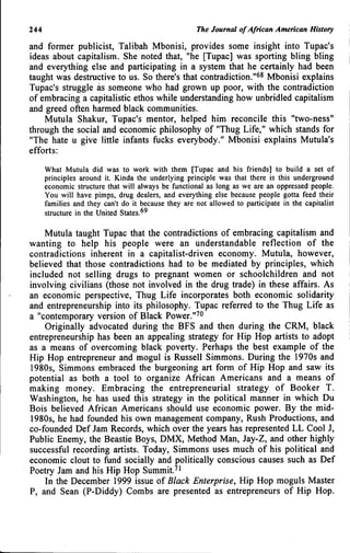 244 The Journal of African American History
and former publicist, Talibah Mbonisi, provides some insight into Tupac's
ideas about capitalism. She noted that, "he [Tupac] was sporting bling bling
and everything else and participating in a system that he certainly had been
taught was destructive to us. So there's that contradiction."^* Mbonisi explains
Tupac's struggle as someone who had grown up poor, with the contradiction
of embracing a capitalistic ethos while understanding how unbridled capitalism
and greed often harmed black communities.
Mutula Shakur, Tupac's mentor, helped him reconcile this "two-ness"
through the social and economic philosophy of "Thug Life," which stands for
"The hate u give little infants fucks everybody." Mbonisi explains Mutula's
efforts:
What Mutula did was to work with them [Tupac and his friends] to build a set of
principles around it. Kinda the underlying principle was that there is this underground
economic structure that will always be functional as long as we are an oppressed people.
You will have pimps, drug dealers, and everything else because people gotta feed their
families and they can't do it because they are not allowed to participate in the capitalist
structure in the United ^^
Mutula taught Tupac that the contradictions of embracing capitalism and
wanting to help his people were an understandable reflection of the
contradictions inherent in a capitalist-driven economy. Mutula, however,
believed that those contradictions had to be mediated by principles, which
included not selling drugs to pregnant women or schoolchildren and not
involving civilians (those not involved in the drug trade) in these affairs. As
an economic perspective. Thug Life incorporates both economic solidarity
and entrepreneurship into its philosophy. Tupac referred to the Thug Life as
a "contemporary version of Black Power."^"
Originally advocated during the BFS and then during the CRM, black
entrepreneurship has been an appealing strategy for Hip Hop artists to adopt
as a means of overcoming black poverty. Perhaps the best example of the
Hip Hop entrepreneur and mogul is Russell Simmons. During the 1970s and
1980s, Simmons embraced the burgeoning art form of Hip Hop and saw its
potential as both a tool to organize African Americans and a means of
making money. Embracing the entrepreneurial strategy of Booker T.
Washington, he has used this strategy in the political manner in which Du
Bois believed African Americans should use economic power. By the mid-
1980s, he had founded his own management company. Rush Productions, and
co-founded Def Jam Records, which over the years has represented LL Cool J,
Public Enemy, the Beastie Boys, DMX, Method Man, Jay-Z, and other highly
successful recording artists. Today, Simmons uses much of his political and
economic clout to fund socially and politically conscious causes such as Def
Poetry Jam and his Hip Hop Summit.^'
In the December 1999 issue of Black Enterprise, Hip Hop moguls Master
P, and Sean (P-Diddy) Combs are presented as entrepreneurs of Hip Hop.
 
