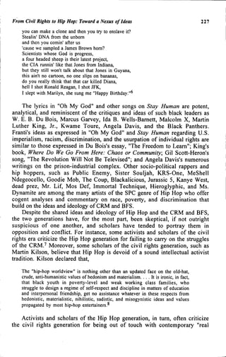 From Civil Rights to Hip Hop: Toward a Nexus of Ideas 111
you can make a clone and then you try to enslave it?
Stealin' DNA from the unborn
and then you comin' after us
'cause we sampled a James Brown horn?
Scientists whose God is progress,
a four headed sheep is their latest project,
the CIA runnin' like that Jones from Indiana,
but they still won't talk about that Jones in Guyana,
this ain't no cartoon, no one slips on bananas,
do you really think that that car killed Diana,
hell I shot Ronald Reagan, I shot JFK,
I slept with Marilyn, she sung me "Happy Birthday."^
The lyrics in "Oh My God" and other songs on Stay Human are potent,
analytical, and reminiscent of the critiques and ideas of such black leaders as
W. E. B. Du Bois, Marcus Garvey, Ida B. Wells-Bamett, Malcolm X, Martin
Luther King, Jr., Kwame Toure, Angela Davis, and the Black Panthers.
Franti's ideas as expressed in "Oh My God" and Stay Human regarding U.S.
imperialism, racism, discrimination, and the usurpation of individual rights are
similar to those expressed in Du Bois's essay, "The Freedom to Learn"; King's
book. Where Do We Go From Here: Chaos or Community, Gil Scott-Heron's
song, "The Revolution Will Not Be Televised"; and Angela Davis's numerous
writings on the prison-industrial complex. Other socio-political rappers and
hip hoppers, such as Public Enemy, Sister Souljah, KRS-One, MeShell
Ndegeocello, Goodie Mob, The Coup, Blackalicious, Jurassic 5, Kanye West,
dead prez, Mr. Lif, Mos Def, Immortal Technique, Hieroglyphic, and Ms.
Dynamite are among the many artists of the SPC genre of Hip Hop who offer
cogent analyses and commentary on race, poverty, and discrimination that
build on the ideas and ideology of CRM and BFS.
Despite the shared ideas and ideology of Hip Hop and the CRM and BFS,
the two generations have, for the most part, been skeptical, if not outright
suspicious of one another, and scholars have tended to portray them in
opposition and conflict. For instance, some activists and scholars of the civil
rights era criticize the Hip Hop generation for failing to carry on the struggles
of the CRM.^ Moreover, some scholars of the civil rights generation, such as
Martin Kilson, believe that Hip Hop is devoid of a sound intellectual activist
tradition. Kilson declared that.
The "hip-hop worldview" is nothing other than an updated face on the old-hat,
crude, anti-humanistic values of hedonism and materialism. . . . It is ironic, in fact,
that black youth in poverty-level and weak working class families, who
struggle to design a regime of self-respect and discipline in matters of education
and interpersonal friendship, get no assistance whatever in these respects from
hedonistic, materialistic, nihilistic, sadistic, and misogynistic ideas and values
propagated by most hip-hop entertainers.^
Activists and scholars of the Hip Hop generation, in turn, often criticize
the civil rights generation for being out of touch with contemporary "real
 