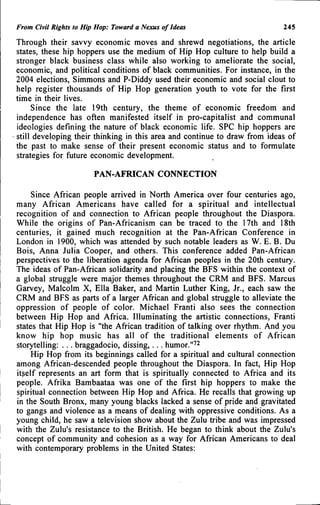 From Civit Rights to Hip Hop: Toward a Nexus of Ideas 245
Through their savvy economic moves and shrewd negotiations, the article
states, these hip hoppers use the medium of Hip Hop culture to help build a
stronger black business class while also working to ameliorate the social,
economic, and political conditions of black communities. For instance, in the
2004 elections, Simmons and P-Diddy used their economic and social clout to
help register thousands of Hip Hop generation youth to vote for the first
time in their lives.
Since the late 19th century, the theme of economic freedom and
independence has often manifested itself in pro-capitalist and communal
ideologies defining the nature of black economic life. SPC hip hoppers are
still developing their thinking in this area and continue to draw from ideas of
the past to make sense of their present economic status and to formulate
strategies for future economic development.
PAN-AFRICAN CONNECTION
Since African people arrived in North America over four centuries ago,
many African Americans have called for a spiritual and intellectual
recognition of and connection to African people throughout the Diaspora.
While the origins of Pan-Africanism can be traced to the 17th and 18th
centuries, it gained much recognition at the Pan-African Conference in
London in 1900, which was attended by such notable leaders as W. E. B. Du
Bois, Anna Julia Cooper, and others. This conference added Pan-African
perspectives to the liberation agenda for African peoples in the 20th century.
The ideas of Pan-African solidarity and placing the BFS within the context of
a global struggle were major themes throughout the CRM and BFS. Marcus
Garvey, Malcolm X, Ella Baker, and Martin Luther King, Jr., each saw the
CRM and BFS as parts of a larger African and global struggle to alleviate the
oppression of people of color. Michael Franti also sees the connection
between Hip Hop and Africa. Illuminating the artistic connections, Franti
states that Hip Hop is "the African tradition of talking over rhythm. And you
know hip hop music has all of the traditional elements of African
storytelling: . . . braggadocio, dissing,... humor."^^
Hip Hop from its beginnings called for a spiritual and cultural connection
among African-descended people throughout the Diaspora. In fact. Hip Hop
itself represents an art form that is spiritually connected to Africa and its
people. Afrika Bambaataa was one of the first hip hoppers to make the
spiritual connection between Hip Hop and Africa. He recalls that growing up
in the South Bronx, many young blacks lacked a sense of pride and gravitated
to gangs and violence as a means of dealing with oppressive conditions. As a
young child, he saw a television show about the Zulu tribe and was impressed
with the Zulu's resistance to the British. He began to think about the Zulu's
concept of community and cohesion as a way for African Americans to deal
with contemporary problems in the United States:
 