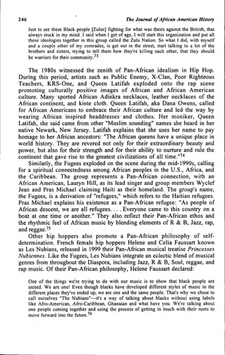 246 The Journat of African American History
Just to see these Black people [Zulus] fighting for what was theirs against the British, that
always stuck in my mind. I said when 1 get of age, I will start this organization and put all
these ideologies together in this group called the Zulu Nation. So what I did, with myself
and a couple other of my comrades, is get out in the street, start talking to a lot of the
brothers and sisters, trying to tell them how they're killing each other, that they should
be warriors for their community.^^
The 1980s witnessed the zenith of Pan-African idealism in Hip Hop.
During this period, artists such as Public Enemy, X-CIan, Poor Righteous
Teachers, KRS-One, and Queen Latifah exploded onto the rap scene
promoting culturally positive images of African and African American
culture. Many sported African Adinkra necklaces, leather necklaces of the
African continent, and kinte cloth. Queen Latifah, aka Dana Owens, called
for African Americans to embrace their African culture and led the way by
wearing African inspired headdresses and clothes. Her moniker. Queen
Latifah, she said came from other "Muslim sounding" names she heard in her
native Newark, New Jersey. Latifah explains that she uses her name to pay
homage to her African ancestors: "The African queens have a unique place in
world history. They are revered not only for their extraordinary beauty and
power, but also for their strength and for their ability to nurture and rule the
continent that gave rise to the greatest civilizations of all time."''*
Similarly, the Fugees exploded on the scene during the mid-1990s, calling
for a spiritual connectedness among African peoples in the U.S., Africa, and
the Caribbean. The group represents a Pan-African connection, with an
African American, Lauryn Hill, as its lead singer and group members Wyclef
Jean and Pras Michael claiming Haiti as their homeland. The group's name,
the Fugees, is a derivation of "refugees," which refers to the Haitian refugees.
Pras Michael explains his existence as a Pan-African refugee: "As people of
African descent, we are all refugees... . Everyone came to this country on a
boat at one time or another." They also reflect their Pan-African ethos and
the rhythmic feel of African music by blending elements of R & B, Jazz, rap,
and reggae.'^
Other hip hoppers also promote a Pan-African philosophy of self-
determination. French female liip hoppers Helene and Celia Faussart known
as Les Nubians, released in 1999 their Pan-African musical treatise Princesses
Nubiennes. Like the Fugees, Les Nubians integrate an eclectic blend of musical
genres from throughout the Diaspora, including Jazz, R & B, Soul, reggae, and
rap music. Of their Pan-African philosophy, Helene Faussart declared:
One of the things we're trying to do with our music is to show that black people are
united. We are one! Even though blacks have developed different styles of music in the
different places they've ended up, we are one and the same people. That's why we chose to
call ourselves "The Nubians"—it's a way of talking about blacks without using labels
like Afro-American, Afro-Caribbean, Ghanaian and what have you. We're talking about
one people coming together and using the process of getting in touch with their roots to
move forward into the future.'^
 
