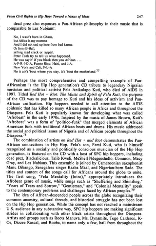 From Civil Rights to Hip Hop: Toward a Nexus of Ideas 247
dead prez also espouses a Pan-African philosophy in their music that is
comparable to Les Nubians':
No, I wasn't born in Ghana,
but Africa is my momma
And I did not end up here from bad karma
Or fi-om B-Ball,
selling mad crack or rappin'.
Peter Tosh try to tell us what happened.
He was sayin' if you black then you African....
A-F-R-I-C-A, Puerto Rico, Haiti, and J.A.
New York and Cali, F-L-A
No it ain't 'bout where you stay, it's 'bout the motherland.^^
Perhaps the most comprehensive and compelling example of Pan-
Africanism is the Hip Hop generation's CD tribute to legendary Nigerian
musician and political activist Fela Anikulapo Kuti, who died of AIDS in
1997. Titled Red Hot + Riot: The Music and Spirit of Fela Kuti, the purpose
of the CD was to pay homage to Kuti and his ideas of activism and Pan-
African unification. Hip hoppers needed to call attention to the AIDS
epidemic that has killed so many African people in Africa and throughout the
Diaspora. Fela Kuti is popularly known for developing what was called
"Afrobeat" in the early 1970s. Inspired by the music of James Brown, Kuti's
"Afrobeat" was a form of "politico-funk" that merged elements of African
American funk with traditional African beats and drums. His music addressed
the social and political issues of Nigeria and of African people throughout the
Diaspora.^^
The combination of artists on Red Hot + and Riot demonstrates the Pan-
African connections in Hip Hop. Fela's son, Femi Kuti, who is himself
recognized as a socially and politically conscious musician of the Hip Hop
generation, is featured on the CD with a host of SPC hip hoppers, including
dead prez, Blackalicious, Talib Kweli, MeShell Ndegeoshello, Common, Macy
Gray, and Les Nubians. This ensemble is joined by Cameroonian saxophonist
Manu Dibango, Senegalese singer Baaba Maal, and Nigerian-bom Sade. The
titles and content of the songs call for Africans around the globe to unite.
The first song, "Fela Mentality (Intro)," appropriately introduces the
Afrobeat genre of music, while songs such as "Shuffering and Shimiling,"
"Years of Tears and Sorrow," "Gentleman," and "Colonial Mentality" speak
to the contemporary problems and challenges faced by African peoples.'^
The idea of African-descended people across the globe recognizing their
common ancestry, cultural threads, and historical struggle has not been lost
on the Hip Hop generation. While the concept has not reached a mainstream
U.S. audience in any substantive way, SPC hip hoppers are making significant
strides in collaborating with other black artists throughout the Diaspora.
Artists and groups such as Roots Manuva, Ms. Dynamite, Tego Calderon, K-
Os, Dizzee Rascal, and Booba, to name only a few, hail from throughout the
 