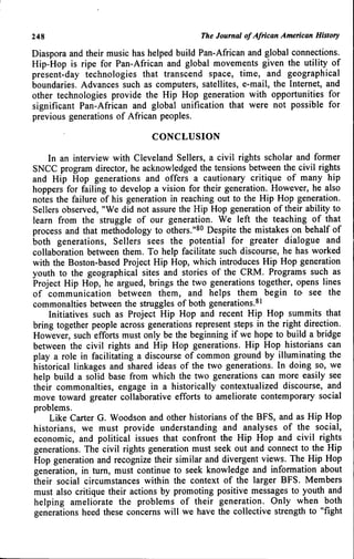 248 The Journal of African American History
Diaspora and their music has helped build Pan-African and global connections.
Hip-Hop is ripe for Pan-African and global movements given the utility of
present-day technologies that transcend space, time, and geographical
boundaries. Advances such as computers, satellites, e-mail, the Internet, and
other technologies provide the Hip Hop generation with opportunities for
significant Pan-African and global unification that were not possible for
previous generations of African peoples.
CONCLUSION
In an interview with Cleveland Sellers, a civil rights scholar and former
SNCC program director, he acknowledged the tensions between the civil rights
and Hip Hop generations and offers a cautionary critique of many hip
hoppers for failing to develop a vision for their generation. However, he also
notes the failure of his generation in reaching out to the Hip Hop generation.
Sellers observed, "We did not assure the Hip Hop generation of their ability to
learn from the struggle of our generation. We left the teaching of that
process and that methodology to others."^^ Despite the mistakes on behalf of
both generations. Sellers sees the potential for greater dialogue and
collaboration between them. To help facilitate such discourse, he has worked
with the Boston-based Project Hip Hop, which introduces Hip Hop generation
youth to the geographical sites and stories of the CRM. Programs such as
Project Hip Hop, he argued, brings the two generations together, opens lines
of communication between them, and helps them begin to see the
commonalties between the struggles of both generations.^^
Initiatives such as Project Hip Hop and recent Hip Hop summits that
bring together people across generations represent steps in the right direction.
However, such efforts must only be the beginning if we hope to build a bridge
between the civil rights and Hip Hop generations. Hip Hop historians can
play a role in facilitating a discourse of common ground by illuminating the
historical linkages and shared ideas of the two generations. In doing so, we
help build a solid base from which the two generations can more easily see
their commonalties, engage in a historically contextualized discourse, and
move toward greater collaborative efforts to ameliorate contemporary social
problems.
Like Carter G. Woodson and other historians of the BFS, and as Hip Hop
historians, we must provide understanding and analyses of the social,
economic, and political issues that confront the Hip Hop and civil rights
generations. The civil rights generation must seek out and connect to the Hip
Hop generation and recognize their similar and divergent views. The Hip Hop
generation, in tum, must continue to seek knowledge and information about
their social circumstances within the context of the larger BFS. Members
must also critique their actions by promoting positive messages to youth and
helping ameliorate the problems of their generation. Only when both
generations heed these concerns will we have the collective strength to "fight
 