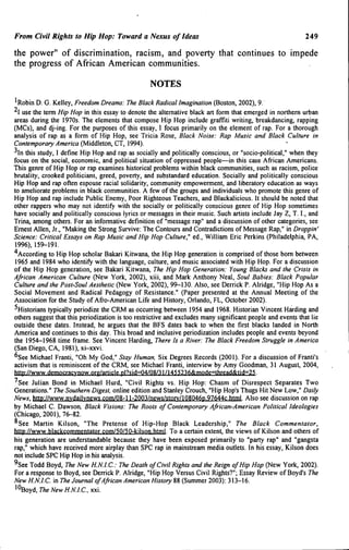 From Civil Rights to Hip Hop: Toward a Nexus of Ideas 249
the power" of discrimination, racism, and poverty that continues to impede
the progress of African American communities.
NOTES
'Robin D. G. Kelley, Freedom Dreams: The Black Radical Imagination (Boston, 2002), 9,
I use the term Hip Hop in this essay to denote the alternative black art form that emerged in northern urban
areas during the 1970s. The elements that compose Hip Hop include graffiti writing, breakdancing, rapping
(MCs), and dj-ing. For the purposes of this essay, I focus primarily on the element of rap. For a thorough
analysis of rap as a form of Hip Hop, see Tricia Rose, Black Noise: Rap Music and Btack Culture in
Contemporary America (Middleton, CT, 1994),
^In this study, I defme Hip Hop and rap as socially and politically conscious, or "socio-political," when they
focus on the social, economic, and political situation of oppressed people—in this case African Americans.
This genre of Hip Hop or rap examines historical problems within black communities, such as racism, police
brutality, crooked politicians, greed, poverty, and substandard education. Socially and politically conscious
Hip Hop and rap often espouse racial solidarity, community empowerment, and liberatory education as ways
to ameliorate problems in black communities. A few of the groups and individuals who promote this genre of
Hip Hop and rap include Public Enemy, Poor Righteous Teachers, and Blackalicious, It should be noted that
other rappers who may not identify with the socially or politically conscious genre of Hip Hop sometimes
have socially and politically conscious lyrics or messages in their music. Such artists include Jay Z, T. I., and
Trina, among others. For an informative defmition of "message rap" and a discussion of other categories, see
Ernest Allen, Jr., "Making the Strong Survive: The Contours and Contradictions of Message Rap," in Droppin'
Science: Criticat Essays on Rap Music and Hip Hop Culture," ed., William Eric Perkins (Philadelphia, PA,
1996), 159-191.
'*According to Hip Hop scholar Bakari Kitwana, the Hip Hop generation is comprised of those bom between
1965 and 1984 who identify with the language, culture, and music associated with Hip Hop. For a discussion
of the Hip Hop generation, see Bakari Kitwana, The Hip Hop Generation: Young Stacks and the Crisis in
African American Culture (New York, 2002), xiii, and Mark Anthony Neal, Sout Babies: Btack Popular
Culture and the Post-Sout Aesthetic (New York, 2002), 99-130. Also, see Derrick P. Alridge, "Hip Hop As a
Social Movement and Radical Pedagogy of Resistance." (Paper presented at the Annual Meeting of the
Association for the Study of Afro-American Life and History, Orlando, FL, October 2002).
^Historians typically periodize the CRM as occurring between 1954 and 1968. Historian Vincent Harding and
others suggest that this periodization is too restrictive and excludes many significant people and events that lie
outside these dates. Instead, he argues that the BFS dates back to when the first blacks landed in North
America and continues to this day. This broad and inclusive periodization includes people and events beyond
the 1954-1968 time frame. See Vincent Harding, There Is a River: The Black Freedom Struggle in America
(San Diego, CA, 1981), xi-xxvi.
^See Michael Franti, "Oh My God," Stay Human. Six Degrees Records (2001). For a discussion of Franti's
activism that is reminiscent of the CRM, see Michael Franti, interview by Amy Goodman, 31 August, 2004,
http://www.democracvnow.org/article.pl?sid=04/08/31/l455236&mode=thread&tid=25.
'See Julian Bond in Michael Hurd, "Civil Rights vs. Hip Hop; Chasm of Disrespect Separates Two
Generations," The Southern Digest, online edition and Stanley Crouch, "Hip Hop's Thugs Hit New Low," Daily
News, http://wvyw.nvdailvnews.com/08-l l-2003/news/storv/108046p,97644c.html. Also see discussion on rap
by Michael C. Dawson, Black Visions: The Roots of Contemporary African-American Political Ideologies
(Chicago, 2001), 76-82,
Q
°See Martin Kilson, "The Pretense of Hip-Hop Black Leadership," The Black Commentator,
http://www.blackcommentator,com/50/50-kilson,html. To a certain extent, the views of Kilson and others of
his generation are understandable because they have been exposed primarily to "party rap" and "gangsta
rap," which have received more airplay than SPC rap in mainstream media outlets. In his essay, Kilson does
not include SPC Hip Hop in his analysis.
^See Todd Boyd, The New H.N.l.C.: The Death of Civil Rights and the Reign of Hip Hop (New York, 2002),
For a response to Boyd, see Derrick P, Alridge, "Hip Hop Versus Civil Rights?"; Essay Review of Boyd's The
New H.N.l.C. in The Journal ofAfrican American History 88 (Summer 2003): 313-16,
'^Boyd, The New H.N.l.C, xxi.
 