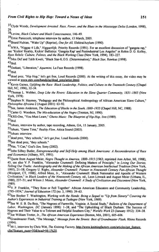 From Civii Rights to Hip Hop: Toward a Nexus of Ideas 251
^'Clyde Woods, Development Arrested: Race. Power, and the Blues in the Mississippi Delta (London, 1998),
29.
•'^Levine, Black Culture and Btack Consciousness, 146-49.
•'^Emie Paniccioli, telephone interview by author, 13 March, 2005.
''"Brand Nubian, "Wake Up" (Reprise), Onefor Alt, Elektra/Asylum (1990).
41
NWA, "Niggaz 4 Life," Niggaz4life, Priority Records (1991). For an excellent discussion of "gangsta rap,"
see "Kickin' Reality, Kickin' Ballistics: 'Gangsta Rap' and Postindustrial Los Angeles" in Robin D. G. Kelley,
Race Rebels: Culture, Politics, and the Black Working Class (New York, 1994), 183-227.
'•^Mos Def and Talib Kweli, "Black Star-K.O.S. (Determination)," Black Star, Rawkus (1998).
''^Ibid.
''''Outkast, "Liberation," Aquemini, La Face Records (1998).
«lbid.
'*°dead prez, "Hip Hop," let's get free. Loud Records (2000). At the writing of this essay, the video may be
viewed at www.mtv.com/bands/az/dead prez/artist.ihtml.
"*'Kevin Gaines, Uplifting the Race: Black Leadership, Politics, and Culture in the Twentieth Century (Chapel
Hill, NC, 1996), 32-34.
''^Thomas L. Webber, Deep Like the Rivers: Education in the Slave Quarter Community, 1831-1865 (New
York, 1978).
''^Stephen N. Haymes, "Pedagogy and the Philosophical Anthropology of African American Slave Culture,"
Philosophia Africana 2 (August 2001): 63-92.
50see, James Anderson, The Education of Blacks in the South. 1860-1935 (Chapel Hill, NC, 1988).
^'carter G. Woodson, The Mis-education of the Negro (Trenton, NJ, 1990).
^^ "You Must Learn," Ghetto Music: The Blueprint of Hip-Hop. Jive (1989).
s, interview by author, tape recording, Athens, GA, 15 January, 2005.
s, "Game Time," Reality Flow. Attica Sound (2003).
^"Ishues interview.
^^dead prez, "they schools," let's getfree. Loud Records (2000).
5^See dead prez, "they schools."
^ ^ a s , "I Can," God's Son, Sony (2002).
""John Silbey Butler, Entrepreneurship and Self-Help among Black Americans: A Reconsideration of Race
and Economics (Albany, NY, 1991).
^'Quote from August Meier, Negro Thought in America, 1880-1915 (1963; reprinted Ann Arbor, MI, 1988),
45; see also V. P. Franklin, "Alexander Crummell: Defming Matters of Principle," in Living Our Stories,
Telling Our Truths: Autobiography and the Making of the African American Intellectual Tradition (New York,
1995), 21-58; Gregory U. Rigby, Alexander Crummell: Pioneer in Nineteenth Century Pan-African Thought
(Westport, CT, !988); Alfred Moss, Jr., "Alexander Crummell: Black Nationalist and Apostle of Western
Civilization," in Black Leaders of the Nineteenth Century, ed., Leon Litwack and August Meier (Urbana, IL,
1988), 237-51; and Wilson J. Moses, Alexander Crummell: A Study of Civilization and Discontent (New York,
1989).
°^V. P. Franklin, "'They Rose or Fell Together': African American Educators and Community Leadership,
1795-1954," Journal of Education 172 (no. 3, 1990): 39-63.
"•'See Booker T. Washington, Working with the Hands: Being a Sequel to "Up from Slavery" Covering the
Author's Experiences in Industrial Training at Tuskegee (New York, 1969).
^''See W. E. B. Du Bois, "The Negroes of Farmville, Virginia: A Social Study," Bulletin of the Department of
Labor. Washington, DC (January 1898): 1-38; and "The Upbuilding of Black Durham: The Success of
Negroes and Their Value to a Tolerant and Helpful Southern City," World's Work 23 (January 1912): 334-38.
^'joe William Trotter, Jr., The African American Experience (Boston, MA, 2001), 605-606.
^^Grandmaster Flash, "The Message," Message from ihe Streets: Best of Grandmaster Flash. Rhino Records
(1994).
"^M-1, interview by Chris Witt, The Knitting Factory, http://www.knittingfactorv.com/articles/get feature.
cfm?feature num=50&head=M-l%20.
 
