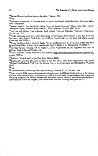 252 The Journat of African American History
^^Talibah Mbonisi, telephone interview by author, 7 January, 2004.
69lbid.
^''See Tupac Resurrection: In His Own Words, co. prod., Dinal Lapolt and Michael Cole, Paramount Video,
2003, videocassette.
''•Kevin Chappell, "The Half-Billion Dollar Empire of Russell Simmons," Ebony (July 2003), 168-78;
Christopher Vaughn, "Simmons' Rush for Profits," Black Enterprise. December 1992, 67-70.
^^Interview with Michael Franti in Ishmael Reed, Michael Franti, and Bill Adler, "Hiphoprisy," Transition,
(No. 56, 1992): 155.
^•^ Afrika Bambaataa quoted in "Afrika Bambaataa and the Mighty Zulu Nation," in Yes. Yes. Y'all: The
Experience Music Project Oral History of Hip-Hop's First Decade, eds. Jim Frick and Charlie Ahearn
(Cambridge, MA, 2002), 44.
^"^Queen Latifah quoted in James G. Spady, "Queen Latifah Expands the Boundaries of the Rap Artist
through Mega-Media," in Street Conscious Rap, eds. James G. Spady, et al., (Philadelphia, PA, 1999), 74.
^^Edwidge Danicat, "Hanging with the Fugees," Essence. August 1996, 86; and Bogdanov, Hip Hop: The
Definitive Guide to Rap and Hip Hop. 182.
^^Helene and Celia Faussart, interview by Loic Bussieres, http://www.rfimusique.com/siteEn/cd semaine/cd
semaine 7072.asp
^^dead prez, "i'm a african," let's get free (Loud Records, 2000).
^^See Red. Hot, and Riot: The Music and Spirit ofFela Kuti (MCA, 2002). For a discussion of Fela Kuti and
"Afrobeat," see Michael E. Veal, Fela: The Life and Times of an African Music Icon (Philadelphia, PA, 2000),
10-15.
79lbid.
^'^Cleveland Sellers, interview by author, tape recording, Columbia, SC, 16 December, 2004.
^'AISO, in March 2004, a group of rappers and hip hoppers met with 1960s civil rights activists at the National
Hip Hop Summit in New Jersey to discuss what could be done to bridge the gap between their generations.
The group recognized the tensions between them and called for more discourse aimed at building bridges of
communication. Within the past year, such conversations have been occurring throughout the U.S.
 