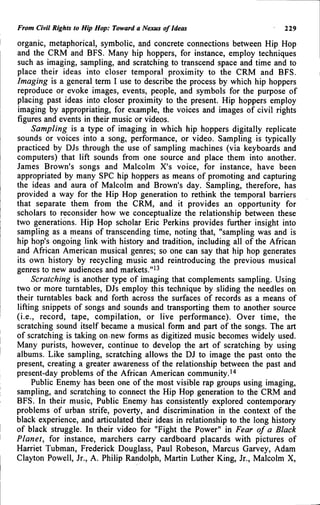 From Civil Rights to Hip Hop: Toward a Nexus of Ideas 229
organic, metaphorical, symbolic, and concrete connections between Hip Hop
and the CRM and BFS. Many hip hoppers, for instance, employ techniques
such as imaging, sampling, and scratching to transcend space and time and to
place their ideas into closer temporal proximity to the CRM and BFS.
Imaging is a general term I use to describe the process by which hip hoppers
reproduce or evoke images, events, people, and symbols for the purpose of
placing past ideas into closer proximity to the present. Hip hoppers employ
imaging by appropriating, for example, the voices and images of civil rights
figures and events in their music or videos.
Sampling is a type of imaging in which hip hoppers digitally replicate
sounds or voices into a song, performance, or video. Sampling is typically
practiced by DJs through the use of sampling machines (via keyboards and
computers) that lift sounds from one source and place them into another.
James Brown's songs and Malcolm X's voice, for instance, have been
appropriated by many SPC hip hoppers as means of promoting and capturing
the ideas and aura of Malcolm and Brown's day. Sampling, therefore, has
provided a way for the Hip Hop generation to rethink the temporal barriers
that separate them from the CRM, and it provides an opportunity for
scholars to reconsider how we conceptualize the relationship between these
two generations. Hip Hop scholar Eric Perkins provides further insight into
sampling as a means of transcending time, noting that, "sampling was and is
hip hop's ongoing link with history and tradition, including all of the African
and African American musical genres; so one can say that hip hop generates
its own history by recycling music and reintroducing the previous musical
genres to new audiences and markets."'^
Scratching is another type of imaging that complements sampling. Using
two or more turntables, DJs employ this technique by sliding the needles on
their turntables back and forth across the surfaces of records as a means of
lifting snippets of songs and sounds and transporting them to another source
(i.e., record, tape, compilation, or live performance). Over time, the
scratching sound itself became a musical form and part of the songs. The art
of scratching is taking on new forms as digitized music becomes widely used.
Many purists, however, continue to develop the art of scratching by using
albums. Like sampling, scratching allows the DJ to image the past onto the
present, creating a greater awareness of the relationship between the past and
present-day problems of the African American community.•'•
Public Enemy has been one of the most visible rap groups using imaging,
sampling, and scratching to connect the Hip Hop generation to the CRM and
BFS. In their music. Public Enemy has consistently explored contemporary
problems of urban strife, poverty, and discrimination in the context of the
black experience, and articulated their ideas in relationship to the long history
of black struggle. In their video for "Fight the Power" in Fear of a Black
Planet, for instance, marchers carry cardboard placards with pictures of
Harriet Tubman, Frederick Douglass, Paul Robeson, Marcus Garvey, Adam
Clayton Powell, Jr., A. Philip Randolph, Martin Luther King, Jr., Malcolm X,
 