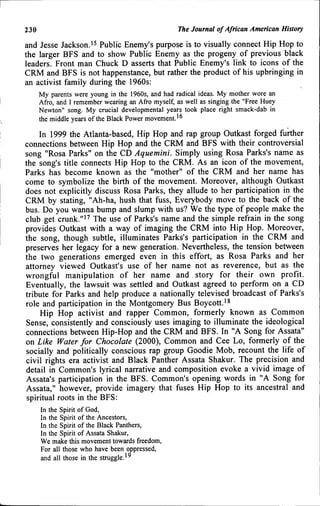 230 The Journal of African American History
and Jesse Jackson.^^ Public Enemy's purpose is to visually connect Hip Hop to
the larger BFS and to show Public Enemy as the progeny of previous black
leaders. Front man Chuck D asserts that Public Enemy's link to icons of the
CRM and BFS is not happenstance, but rather the product of his upbringing in
an activist family during the 1960s:
My parents were young in the 1960s, and had radical ideas. My mother wore an
Afro, and I remember wearing an Afro myself, as well as singing the "Free Huey
Newton" song. My crucial developmental years took place right smack-dab in
the middle years of the Black Power movement.'^
In 1999 the Atlanta-based, Hip Hop and rap group Outkast forged further
connections between Hip Hop and the CRM and BFS with their controversial
song "Rosa Parks" on the CD Aquemini. Simply using Rosa Parks's name as
the song's title connects Hip Hop to the CRM. As an icon of the movement.
Parks has become known as the "mother" of the CRM and her name has
come to symbolize the birth of the movement. Moreover, although Outkast
does not explicitly discuss Rosa Parks, they allude to her participation in the
CRM by stating, "Ah-ha, hush that fuss. Everybody move to the back of the
bus. Do you wanna bump and slump with us? We the type of people make the
club get crunk."'^ The use of Parks's name and the simple refrain in the song
provides Outkast with a way of imaging the CRM into Hip Hop. Moreover,
the song, though subtle, illuminates Parks's participation in the CRM and
preserves her legacy for a new generation. Nevertheless, the tension between
the two generations emerged even in this effort, as Rosa Parks and her
attorney viewed Outkast's use of her name not as reverence, but as the
wrongful manipulation of her name and story for their own profit.
Eventually, the lawsuit was settled and Outkast agreed to perform on a CD
tribute for Parks and help produce a nationally televised broadcast of Parks's
role and participation in the Montgomery Bus Boycott.'*
Hip Hop activist and rapper Common, formerly known as Common
Sense, consistently and consciously uses imaging to illuminate the ideological
connections between Hip-Hop and the CRM and BFS. In "A Song for Assata"
on Like Water for Chocolate (2000), Common and Cee Lo, formerly of the
socially and politically conscious rap group Goodie Mob, recount the life of
civil rights era activist and Black Panther Assata Shakur. The precision and
detail in Common's lyrical narrative and composition evoke a vivid image of
Assata's participation in the BFS. Common's opening words in "A Song for
Assata," however, provide imagery that fuses Hip Hop to its ancestral and
spiritual roots in the BFS:
In the Spirit of God,
In the Spirit of the Ancestors,
In the Spirit of the Black Panthers,
In the Spirit of Assata Shakur,
We make this movement towards freedom,
For all those who have been oppressed,
and all those in the struggle.'^
 