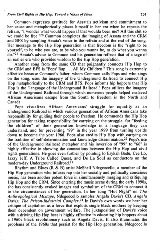 From Civil Rights to Hip Hop: Toward a Nexus of Ideas 231
Common expresses gratitude for Assata's activism and commitment to
her cause and metaphorically places himself in her era when he repeats the
refrain, "I wonder what would happen if that woulda been me? All this shit so
we could be free."20 Common completes the imaging of Assata and the CRM
and BFS by sampling Assata's voice in the refrain and at the end of the song.
Her message to the Hip Hop generation is that freedom is the "right to be
yourself, to be who you are, to be who you wanna be, to do what you wanna
do."2' Assata's advice to Common and his generation reflects that of a sage of
an earlier era who provides wisdom to the Hip Hop generation.
Another song from the same CD that poignantly connects Hip Hop to
the CRM and BFS is "Pops' Rap . . . All My Children." This song is extremely
effective because Common's father, whom Common calls Pops and who sings
on the song, uses the imagery of the Underground Railroad to connect Hip
Hop metaphorically to the CRM and BFS. Pops informs hip hoppers that Hip
Hop is the "language of the Underground Railroad." Pops utilizes the imagery
of the Underground Railroad through which numerous people helped enslaved
African Americans escape from the South to freedom in the North and
Canada.
Pops visualizes African Americans' struggle for equality as an
Underground Railroad in which various generations of African Americans take
responsibility for guiding their people to freedom. He commends the Hip Hop
generation for taking responsibility for carrying on the struggle, for "feeding
the children" of their generation knowledge in a language they can
understand, and for preventing "99" in the year 1999 from turning upside
down to become the year 1966. Pops also credits Hip Hop with carrying on
the tradition of self-determination and knowledge dissemination.22 Pops's use
of the Underground Railroad metaphor and his inversion of "99" to "66" is
highly effective in showing the connections between the Hip Hop and civil
rights generations. He goes even further by pointing to Erykah Badu, Cee Lo,
Jazzy Jeff, A Tribe Called Quest, and De La Soul as conductors on the
modern-day Underground Railroad.^^
Rhythm and Blues (R & B) artist MeShell Ndegeocello, a member of the
Hip Hop generation who infuses rap into her socially and politically conscious
music, has been another potent force in simultaneously merging and critiquing
Hip Hop and the CRM. Since entering the music scene during the early 1990s,
she has consistently evoked images and symbolism of the CRM to connect it
to the circumstances of her generation. In her song "Hot Night" on The
Anthropological Mixtape, Ndegeocello samples Angela Davis's CD, Angela
Davis: The Prison-Industrial Complex.^^ In Davis's own words we hear her
critique of capitalism as a force that exploits single black mothers by keeping
them dependent on government welfare. The juxtaposition of Davis's voice
with a driving Hip Hop beat is highly effective in educating hip hoppers about
a 1960s black revolutionary such as Angela Davis. It also illuminates the
problems of the 1960s that persist for the Hip Hop generation. Ndegeocello
 