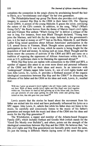 232 The Journal of African American History
completes the connection in the song's chorus by proclaiming herself the heir
to Davis, as a "revolutionary soul singer" for her own generation.
The Philadelphia-based rap group The Roots also provides civil rights era
imagery to connect Hip Hop to the CRM in their latest CD, The Tipping
Point (2004). A picture of the young Malcolm X graces the cover, conveying
the nature of the CD's content. In addition, in the song, "Why? (What's
Going On?)," the Roots borrow from the theme of Marvin Gaye's civil rights
and anti-Vietnam War anthem "What's Going On" to deliver a critique of the
war in Iraq. For instance, front man Black Thought declared, "Young teen
joins the Marines, said he'd die for the corps. Inducted in the government's
war, is it for land or money or oil?"^^ Just as Du Bois, Malcolm X, and Martin
Luther King raised questions about African Americans' participation in the
U.S. armed forces in Vietnam, Black Thought raises questions about their
participation in the U.S. war in Iraq, which he asserts is being fought for the
acquisition of land and money. In raising such an issue. Black Thought and the
Roots renew the concems of activists of the CRM and BFS and carry on a
tradition of exposing the oppressors of African Americans within the U.S.,
even as U.S. politicians claim to be liberating the oppressed abroad.^^
While Hip Hop lyrics are replete with connections to the CRM and BFS, a
number of rappers also attest to an even more direct and personal influence
of the CRM and BFS on their ideas and music. In an interview with
"underground" Atlanta rapper John Lewis, Jr., son of civil rights leader and
icon John Lewis, Sr., Lewis, Jr. provides a firsthand account of the organic
ideological connections between Hip Hop and the CRM.^'' In discussing the
influence of his father and the CRM on his ideas and work, Lewis, Jr., recalled
that:
With me, I grew up around it [civil rights]. Like all I knew really was what was
out here. Both of these worlds [civil rights and Hip Hop] was [sic] together
within me. You know it's hard as hell growing up in the house and, you know,
you got pictures of your pops getting hit with billy clubs and getting dogs
sicked on him, that shit goes into your head.^^
Lewis asserts that the stories he heard about the movement from his
father are etched into his mind and have profoundly influenced his lyrics as a
SPC rapper. John Lewis, Jr., admits that while his father does not listen to his
music, he carefully and consciously listens to the music of his father's
generation and merges both the music and ideas of the CRM into his ideas and
music for the Hip Hop generation.^'
The Witchdoctor, a rapper and member of the Atlanta-based Dungeon
Family (DF), which includes Outkast and Goodie Mob (which stands for the
"Good Die Mostly over Bullshit"), and others, points out the strength of the
ideological connections between Hip Hop and the CRM. He believes that, "we
[the civil rights and Hip Hop generations] are basically pretty much the same,
it's just the timing is different. Martin saying some of the same things we
 